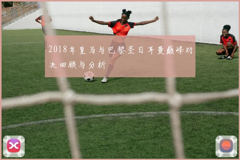 2018年皇马与巴黎圣日耳曼巅峰对决回顾与分析