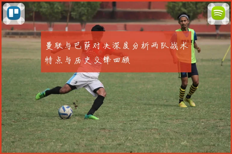 曼联与巴萨对决深度分析两队战术特点与历史交锋回顾