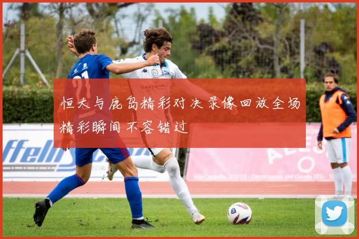 恒大与鹿岛精彩对决录像回放全场精彩瞬间不容错过