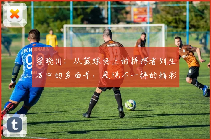 翟晓川：从篮球场上的拼搏者到生活中的多面手，展现不一样的精彩人生