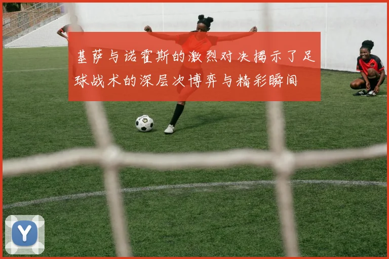 基萨与诺霍斯的激烈对决揭示了足球战术的深层次博弈与精彩瞬间