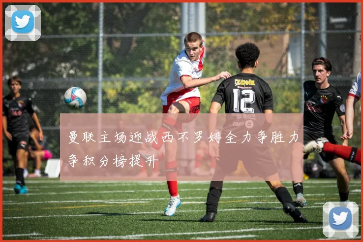 曼联主场迎战西不罗姆全力争胜力争积分榜提升