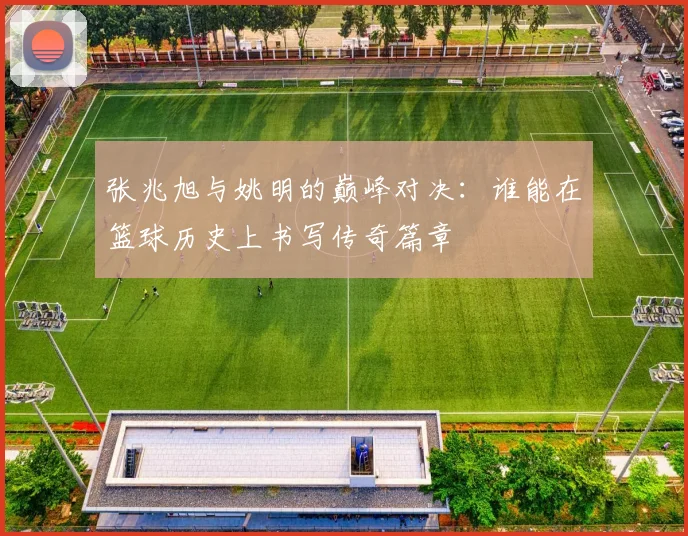 张兆旭与姚明的巅峰对决：谁能在篮球历史上书写传奇篇章
