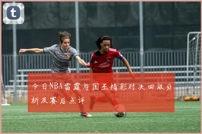 今日NBA雷霆与国王精彩对决回放分析及赛后点评