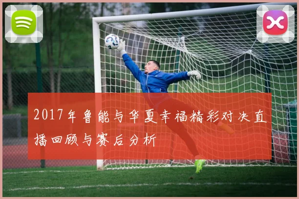 2017年鲁能与华夏幸福精彩对决直播回顾与赛后分析