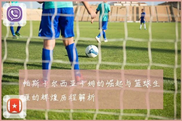 帕斯卡尔西亚卡姆的崛起与篮球生涯的辉煌历程解析