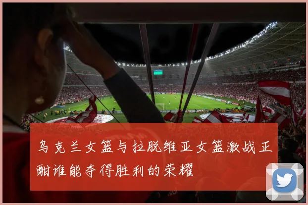 乌克兰女篮与拉脱维亚女篮激战正酣谁能夺得胜利的荣耀