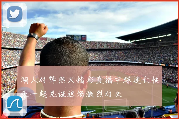 湖人对阵热火精彩直播中球迷们快来一起见证这场激烈对决