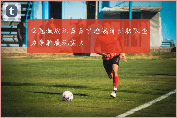亚冠激战江苏苏宁迎战济州联队全力争胜展现实力