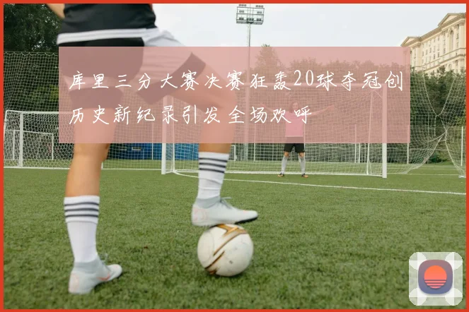 库里三分大赛决赛狂轰20球夺冠创历史新纪录引发全场欢呼