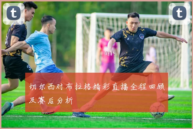 切尔西对布拉格精彩直播全程回顾及赛后分析