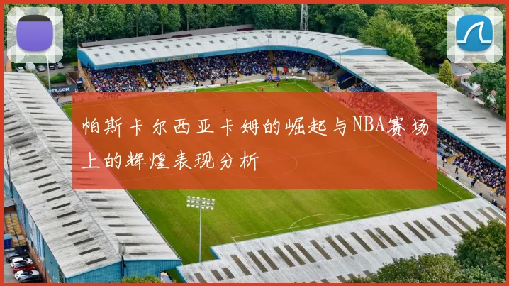 帕斯卡尔西亚卡姆的崛起与NBA赛场上的辉煌表现分析
