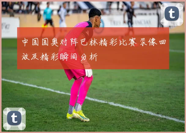 中国国奥对阵巴林精彩比赛录像回放及精彩瞬间分析
