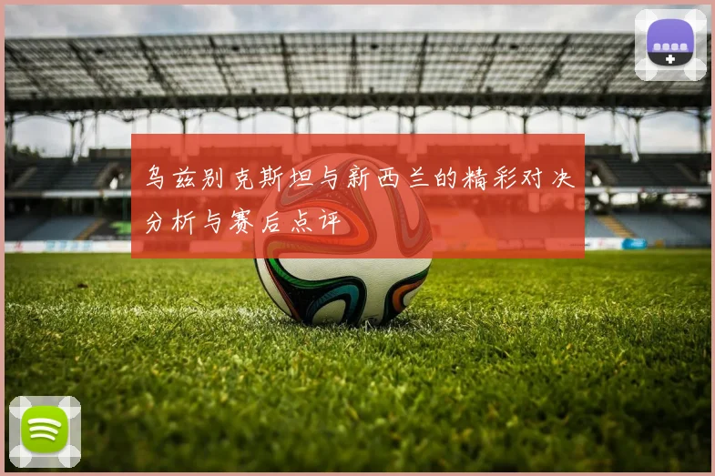 乌兹别克斯坦与新西兰的精彩对决分析与赛后点评
