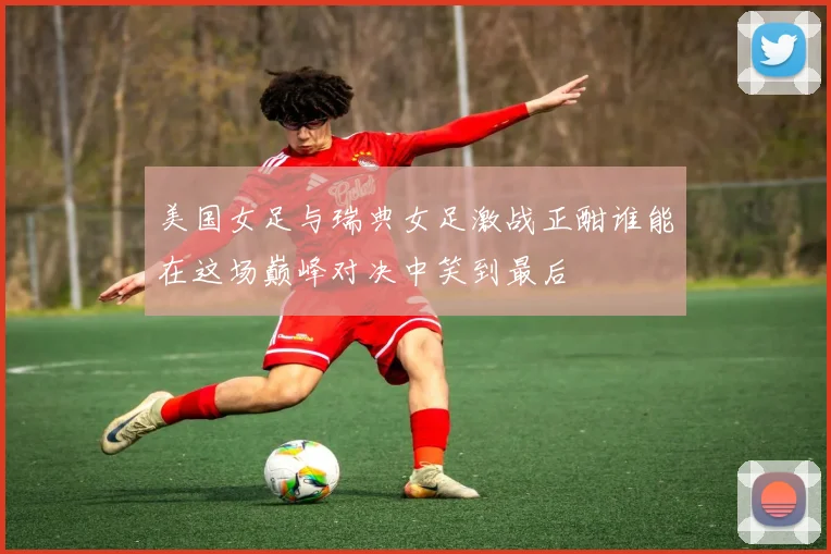 美国女足与瑞典女足激战正酣谁能在这场巅峰对决中笑到最后