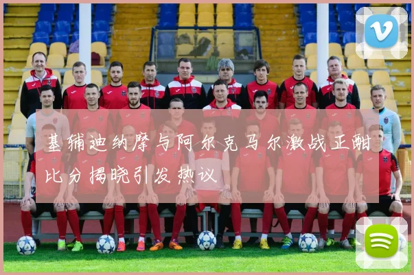 基辅迪纳摩与阿尔克马尔激战正酣比分揭晓引发热议