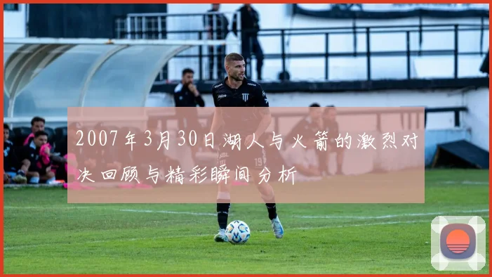 2007年3月30日湖人与火箭的激烈对决回顾与精彩瞬间分析