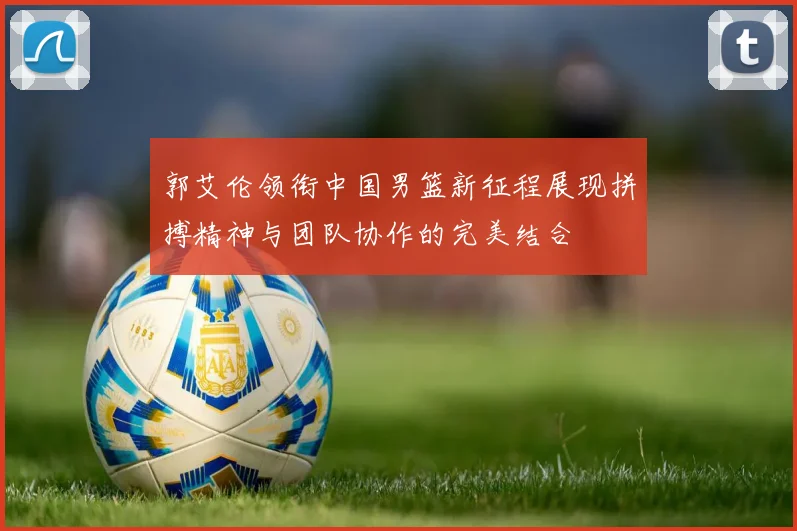 郭艾伦领衔中国男篮新征程展现拼搏精神与团队协作的完美结合