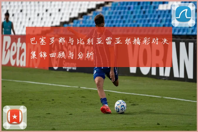 巴塞罗那与比利亚雷亚尔精彩对决集锦回顾与分析