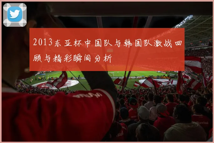 2013东亚杯中国队与韩国队激战回顾与精彩瞬间分析