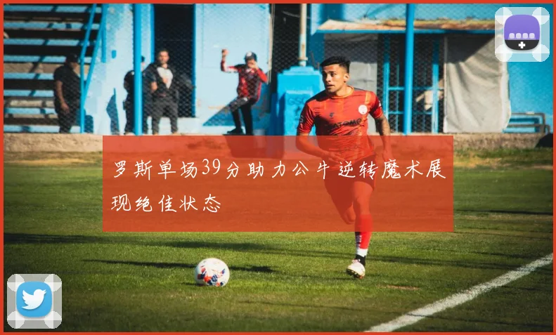 罗斯单场39分助力公牛逆转魔术展现绝佳状态