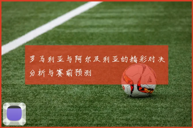 罗马利亚与阿尔及利亚的精彩对决分析与赛前预测