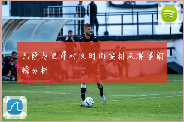 巴萨与里昂对决时间安排及赛事前瞻分析