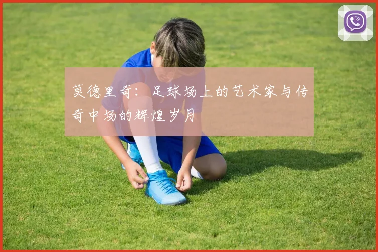 莫德里奇：足球场上的艺术家与传奇中场的辉煌岁月