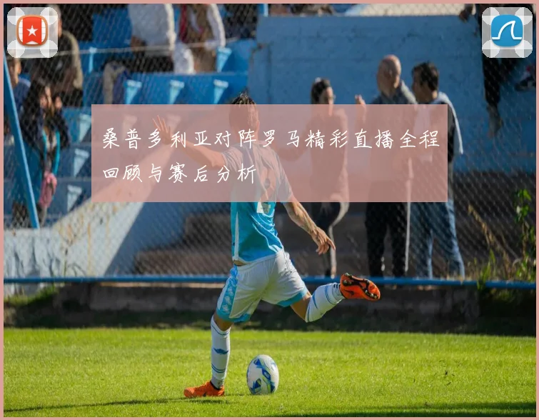 桑普多利亚对阵罗马精彩直播全程回顾与赛后分析