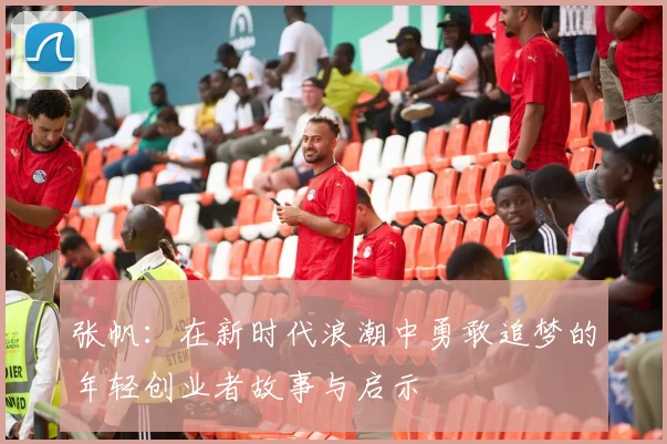 张帆：在新时代浪潮中勇敢追梦的年轻创业者故事与启示