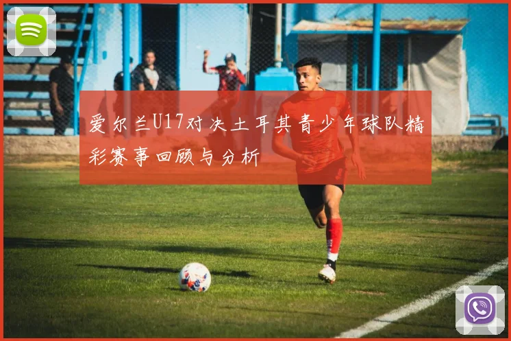 爱尔兰U17对决土耳其青少年球队精彩赛事回顾与分析