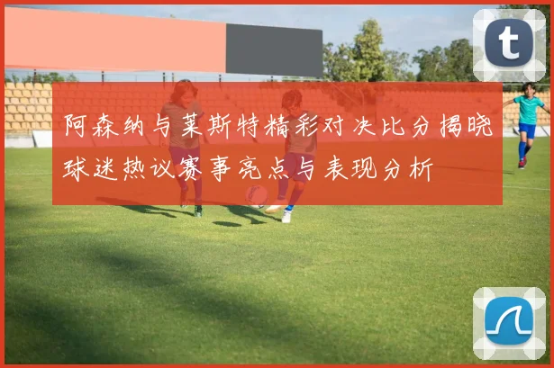 阿森纳与莱斯特精彩对决比分揭晓球迷热议赛事亮点与表现分析