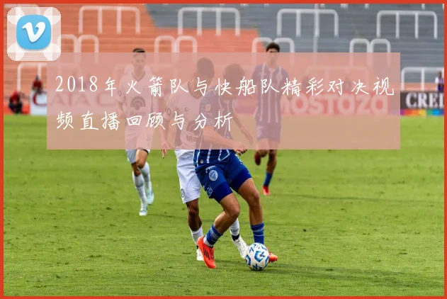 2018年火箭队与快船队精彩对决视频直播回顾与分析