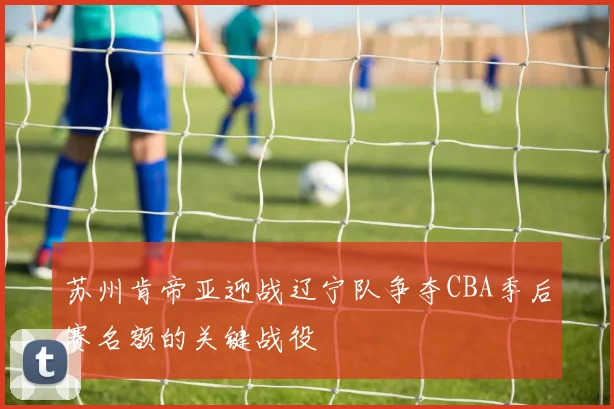 苏州肯帝亚迎战辽宁队争夺CBA季后赛名额的关键战役