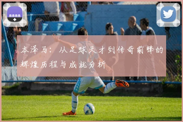 本泽马：从足球天才到传奇前锋的辉煌历程与成就分析